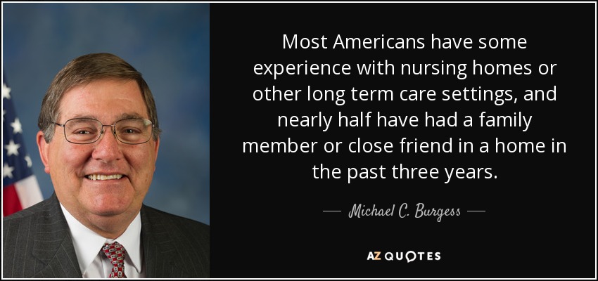 Most Americans have some experience with nursing homes or other long term care settings, and nearly half have had a family member or close friend in a home in the past three years. - Michael C. Burgess