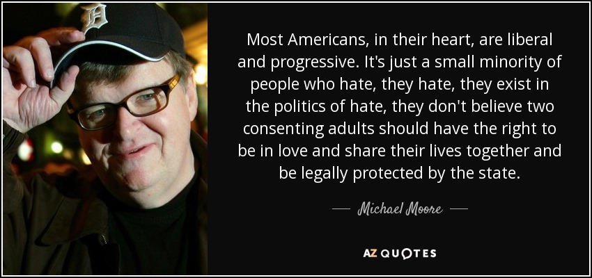 Most Americans, in their heart, are liberal and progressive. It's just a small minority of people who hate, they hate, they exist in the politics of hate, they don't believe two consenting adults should have the right to be in love and share their lives together and be legally protected by the state. - Michael Moore