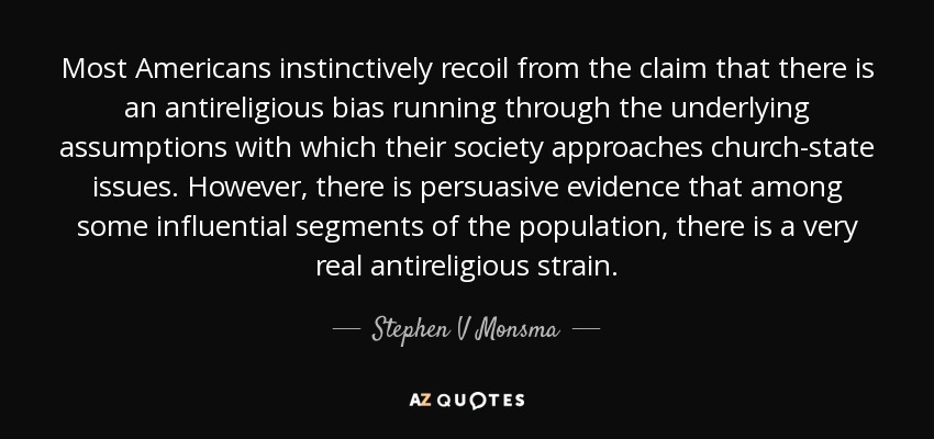 Most Americans instinctively recoil from the claim that there is an antireligious bias running through the underlying assumptions with which their society approaches church-state issues. However, there is persuasive evidence that among some influential segments of the population, there is a very real antireligious strain. - Stephen V Monsma
