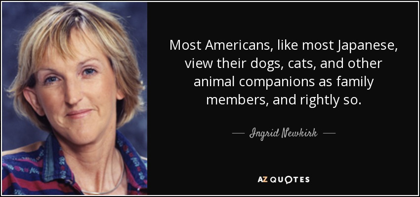 Most Americans, like most Japanese, view their dogs, cats, and other animal companions as family members, and rightly so. - Ingrid Newkirk