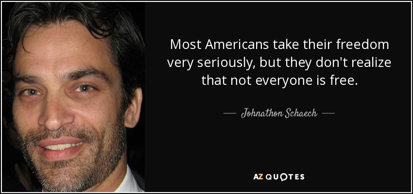 Most Americans take their freedom very seriously, but they don't realize that not everyone is free. - Johnathon Schaech