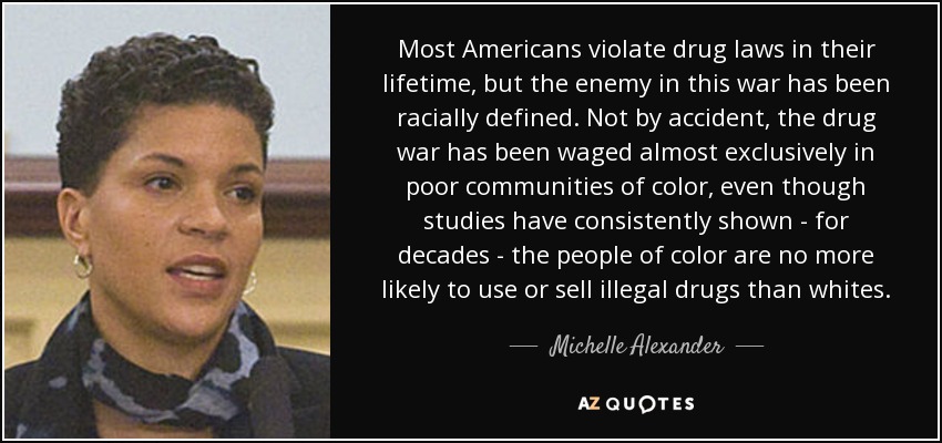 Most Americans violate drug laws in their lifetime, but the enemy in this war has been racially defined. Not by accident, the drug war has been waged almost exclusively in poor communities of color, even though studies have consistently shown - for decades - the people of color are no more likely to use or sell illegal drugs than whites. - Michelle Alexander