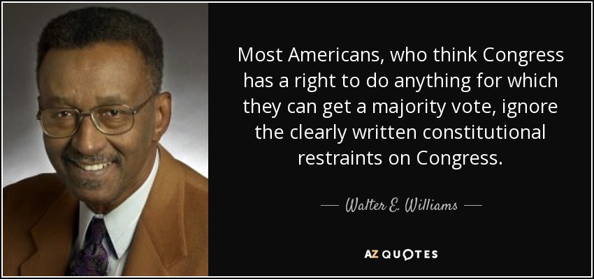 Most Americans, who think Congress has a right to do anything for which they can get a majority vote, ignore the clearly written constitutional restraints on Congress. - Walter E. Williams