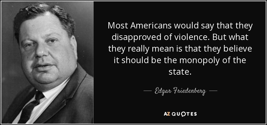 Most Americans would say that they disapproved of violence. But what they really mean is that they believe it should be the monopoly of the state. - Edgar Friedenberg