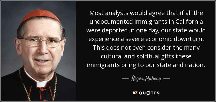 Most analysts would agree that if all the undocumented immigrants in California were deported in one day, our state would experience a severe economic downturn. This does not even consider the many cultural and spiritual gifts these immigrants bring to our state and nation. - Roger Mahony