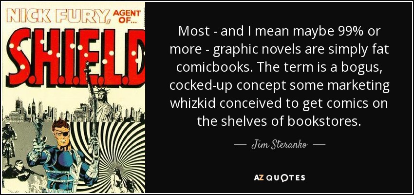Most - and I mean maybe 99% or more - graphic novels are simply fat comicbooks. The term is a bogus, cocked-up concept some marketing whizkid conceived to get comics on the shelves of bookstores. - Jim Steranko
