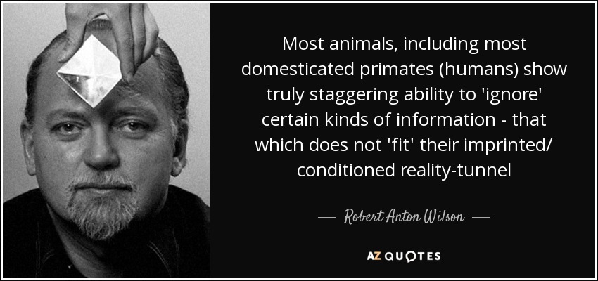 Most animals, including most domesticated primates (humans) show truly staggering ability to 'ignore' certain kinds of information - that which does not 'fit' their imprinted/ conditioned reality-tunnel - Robert Anton Wilson
