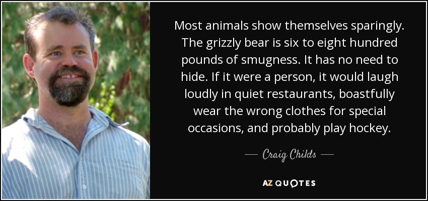 Most animals show themselves sparingly. The grizzly bear is six to eight hundred pounds of smugness. It has no need to hide. If it were a person, it would laugh loudly in quiet restaurants, boastfully wear the wrong clothes for special occasions, and probably play hockey. - Craig Childs
