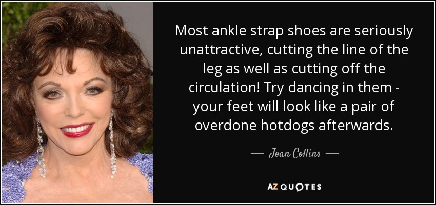 Most ankle strap shoes are seriously unattractive, cutting the line of the leg as well as cutting off the circulation! Try dancing in them - your feet will look like a pair of overdone hotdogs afterwards. - Joan Collins