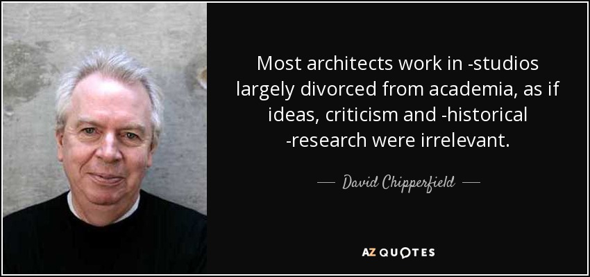 Most architects work in ­studios largely divorced from academia, as if ideas, criticism and ­historical ­research were irrelevant. - David Chipperfield