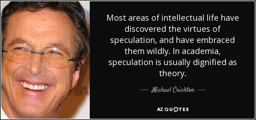 Most areas of intellectual life have discovered the virtues of speculation, and have embraced them wildly. In academia, speculation is usually dignified as theory. - Michael Crichton