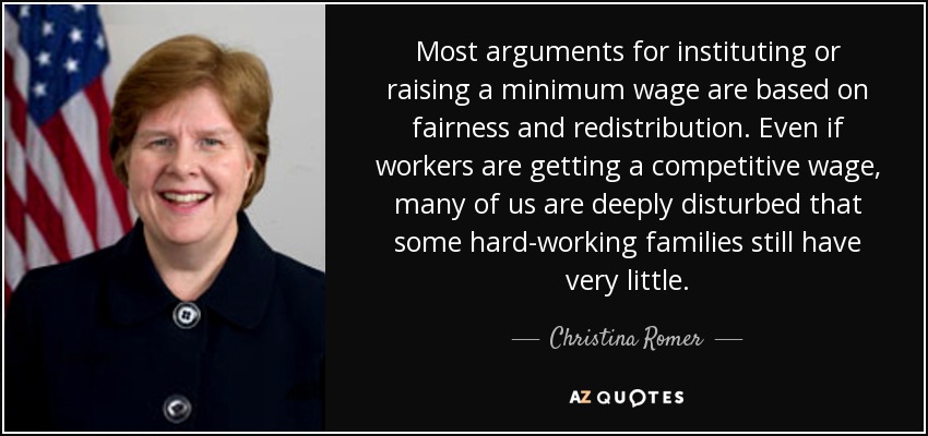 Most arguments for instituting or raising a minimum wage are based on fairness and redistribution. Even if workers are getting a competitive wage, many of us are deeply disturbed that some hard-working families still have very little. - Christina Romer