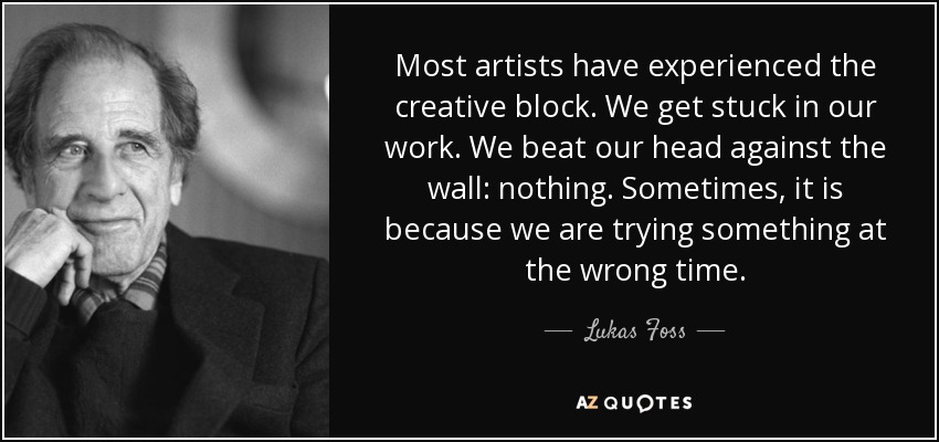 Most artists have experienced the creative block. We get stuck in our work. We beat our head against the wall: nothing. Sometimes, it is because we are trying something at the wrong time. - Lukas Foss