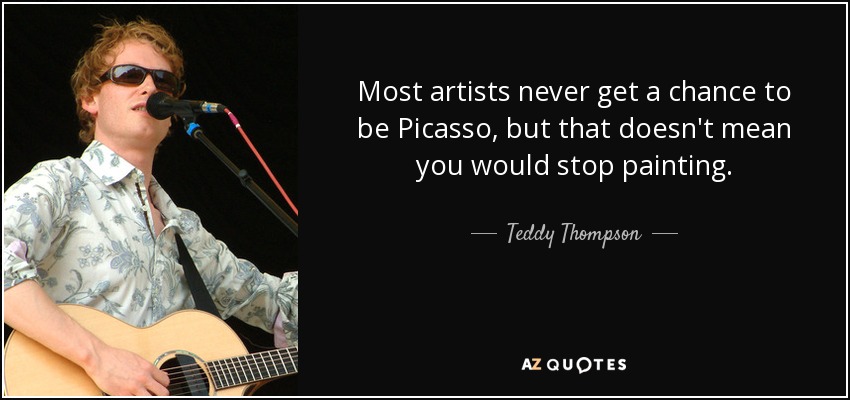 Most artists never get a chance to be Picasso, but that doesn't mean you would stop painting. - Teddy Thompson