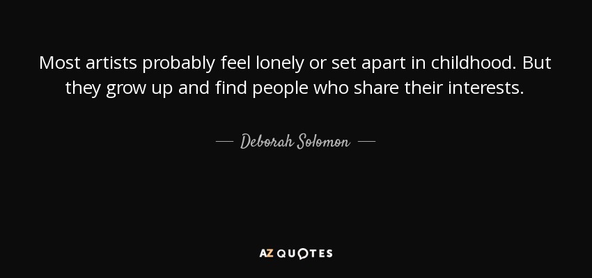 Most artists probably feel lonely or set apart in childhood. But they grow up and find people who share their interests. - Deborah Solomon