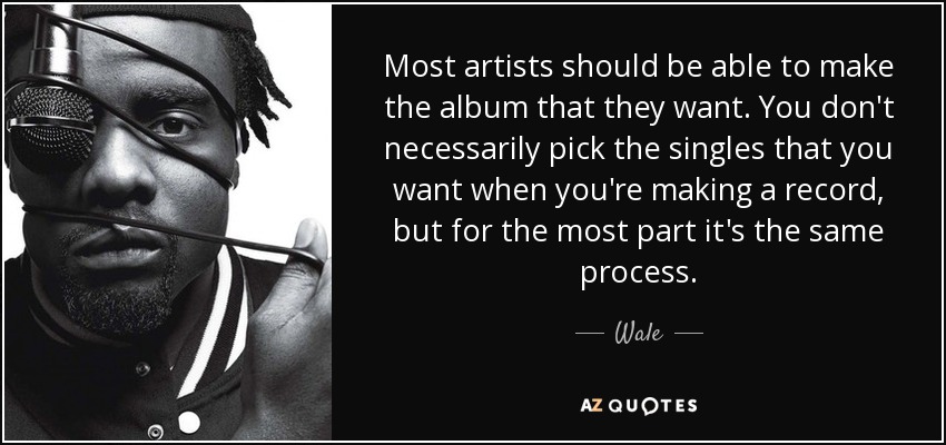 Most artists should be able to make the album that they want. You don't necessarily pick the singles that you want when you're making a record, but for the most part it's the same process. - Wale
