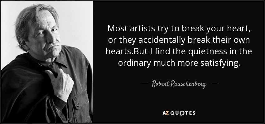 Most artists try to break your heart, or they accidentally break their own hearts.But I find the quietness in the ordinary much more satisfying. - Robert Rauschenberg