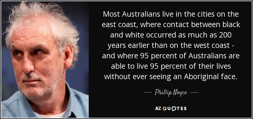 Most Australians live in the cities on the east coast, where contact between black and white occurred as much as 200 years earlier than on the west coast - and where 95 percent of Australians are able to live 95 percent of their lives without ever seeing an Aboriginal face. - Phillip Noyce
