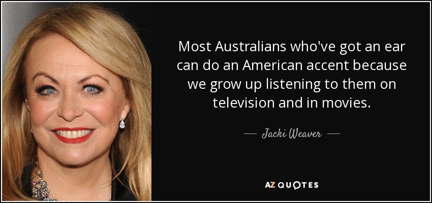 Most Australians who've got an ear can do an American accent because we grow up listening to them on television and in movies. - Jacki Weaver