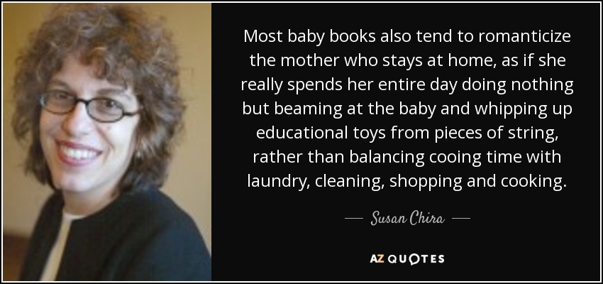 Most baby books also tend to romanticize the mother who stays at home, as if she really spends her entire day doing nothing but beaming at the baby and whipping up educational toys from pieces of string, rather than balancing cooing time with laundry, cleaning, shopping and cooking. - Susan Chira