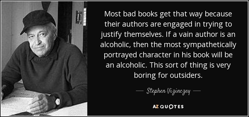 Most bad books get that way because their authors are engaged in trying to justify themselves. If a vain author is an alcoholic, then the most sympathetically portrayed character in his book will be an alcoholic. This sort of thing is very boring for outsiders. - Stephen Vizinczey