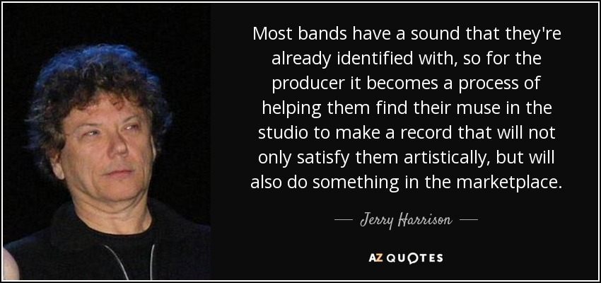 Most bands have a sound that they're already identified with, so for the producer it becomes a process of helping them find their muse in the studio to make a record that will not only satisfy them artistically, but will also do something in the marketplace. - Jerry Harrison