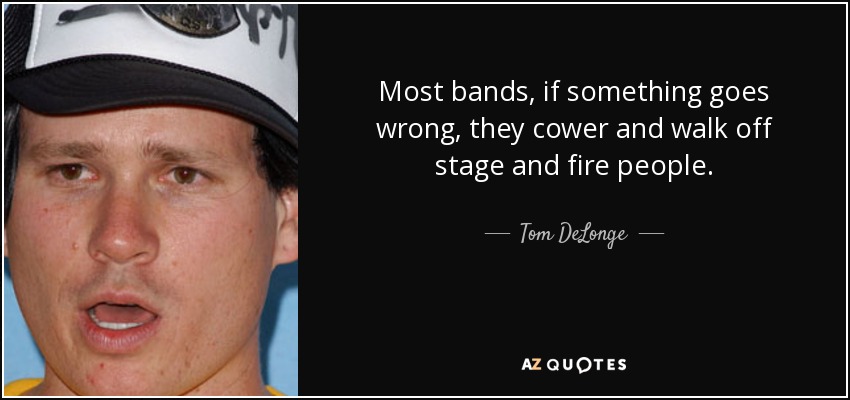 Most bands, if something goes wrong, they cower and walk off stage and fire people. - Tom DeLonge
