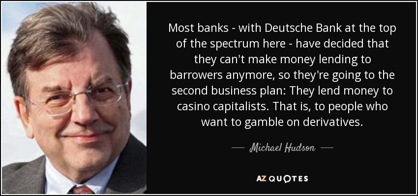 Most banks - with Deutsche Bank at the top of the spectrum here - have decided that they can't make money lending to barrowers anymore, so they're going to the second business plan: They lend money to casino capitalists. That is, to people who want to gamble on derivatives. - Michael Hudson