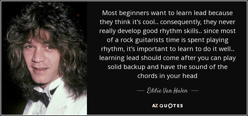 Most beginners want to learn lead because they think it's cool .. consequently, they never really develop good rhythm skills .. since most of a rock guitarists time is spent playing rhythm, it's important to learn to do it well .. learning lead should come after you can play solid backup and have the sound of the chords in your head - Eddie Van Halen