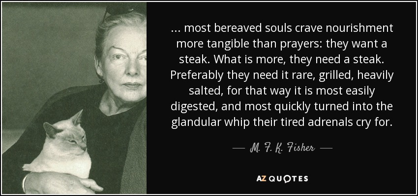 ... most bereaved souls crave nourishment more tangible than prayers: they want a steak. What is more, they need a steak. Preferably they need it rare, grilled, heavily salted, for that way it is most easily digested, and most quickly turned into the glandular whip their tired adrenals cry for. - M. F. K. Fisher