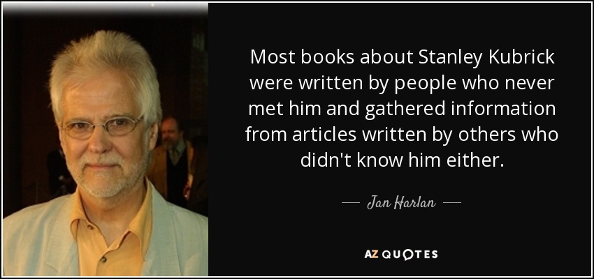 Most books about Stanley Kubrick were written by people who never met him and gathered information from articles written by others who didn't know him either. - Jan Harlan