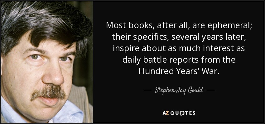 Most books, after all, are ephemeral; their specifics, several years later, inspire about as much interest as daily battle reports from the Hundred Years' War. - Stephen Jay Gould