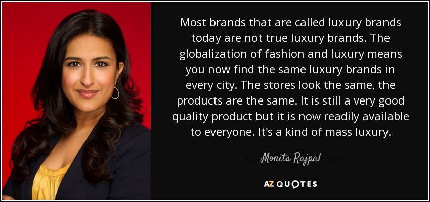 Most brands that are called luxury brands today are not true luxury brands. The globalization of fashion and luxury means you now find the same luxury brands in every city. The stores look the same, the products are the same. It is still a very good quality product but it is now readily available to everyone. It's a kind of mass luxury. - Monita Rajpal