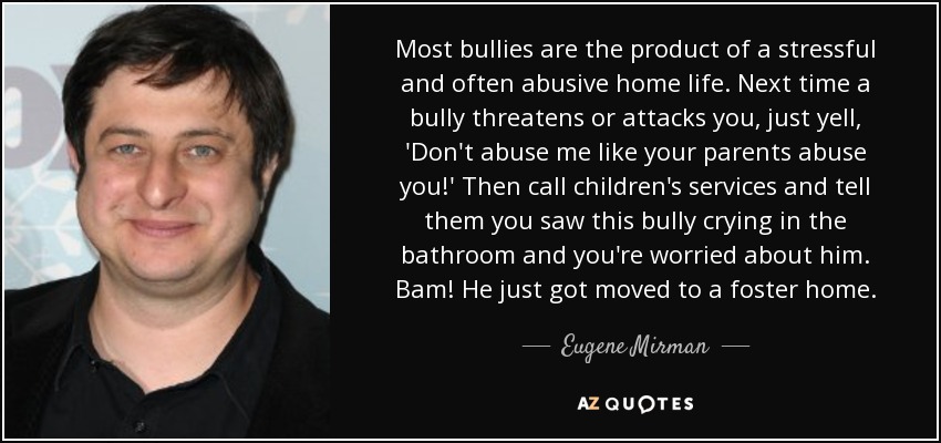 Most bullies are the product of a stressful and often abusive home life. Next time a bully threatens or attacks you, just yell, 'Don't abuse me like your parents abuse you!' Then call children's services and tell them you saw this bully crying in the bathroom and you're worried about him. Bam! He just got moved to a foster home. - Eugene Mirman