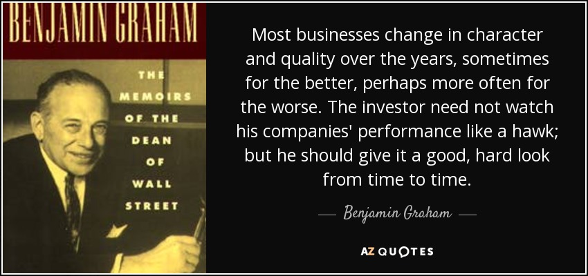 Most businesses change in character and quality over the years, sometimes for the better, perhaps more often for the worse. The investor need not watch his companies' performance like a hawk; but he should give it a good, hard look from time to time. - Benjamin Graham