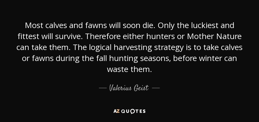 Most calves and fawns will soon die. Only the luckiest and fittest will survive. Therefore either hunters or Mother Nature can take them. The logical harvesting strategy is to take calves or fawns during the fall hunting seasons, before winter can waste them. - Valerius Geist