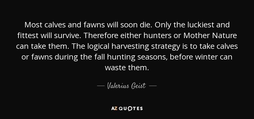 Most calves and fawns will soon die. Only the luckiest and fittest will survive. Therefore either hunters or Mother Nature can take them. The logical harvesting strategy is to take calves or fawns during the fall hunting seasons, before winter can waste them. - Valerius Geist