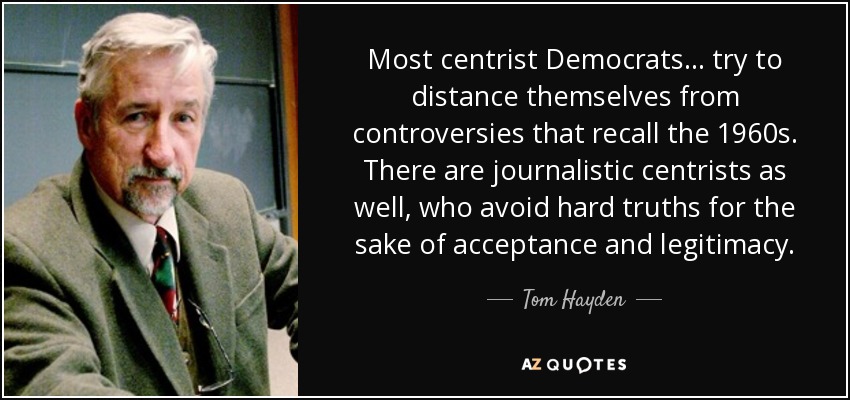 Most centrist Democrats... try to distance themselves from controversies that recall the 1960s. There are journalistic centrists as well, who avoid hard truths for the sake of acceptance and legitimacy. - Tom Hayden