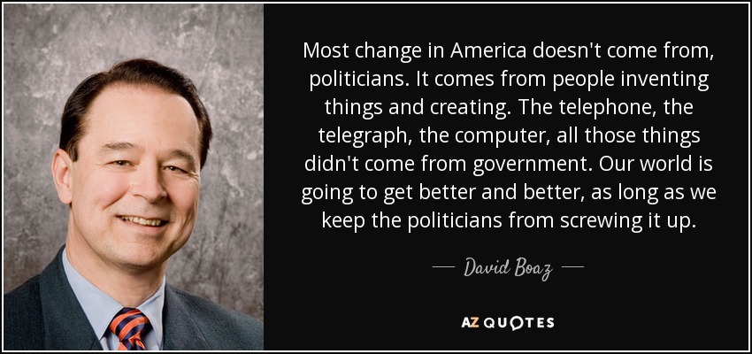 Most change in America doesn't come from, politicians. It comes from people inventing things and creating. The telephone, the telegraph, the computer, all those things didn't come from government. Our world is going to get better and better, as long as we keep the politicians from screwing it up. - David Boaz