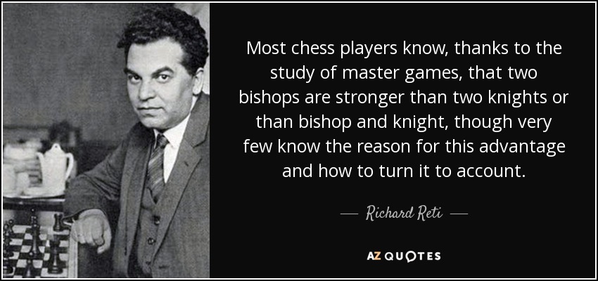 Most chess players know, thanks to the study of master games, that two bishops are stronger than two knights or than bishop and knight, though very few know the reason for this advantage and how to turn it to account. - Richard Reti