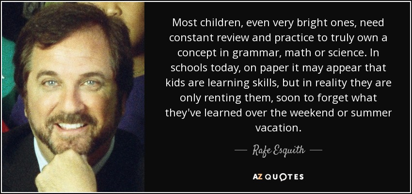 Most children, even very bright ones, need constant review and practice to truly own a concept in grammar, math or science. In schools today, on paper it may appear that kids are learning skills, but in reality they are only renting them, soon to forget what they've learned over the weekend or summer vacation. - Rafe Esquith