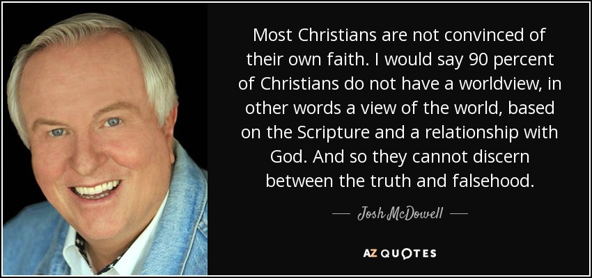 Most Christians are not convinced of their own faith. I would say 90 percent of Christians do not have a worldview, in other words a view of the world, based on the Scripture and a relationship with God. And so they cannot discern between the truth and falsehood. - Josh McDowell