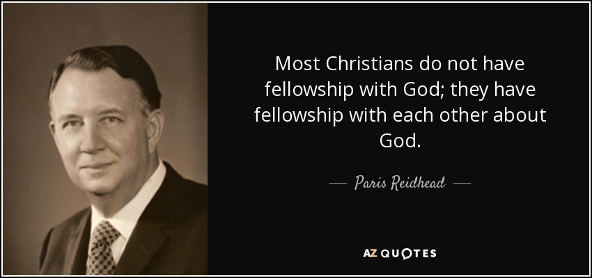 Most Christians do not have fellowship with God; they have fellowship with each other about God. - Paris Reidhead