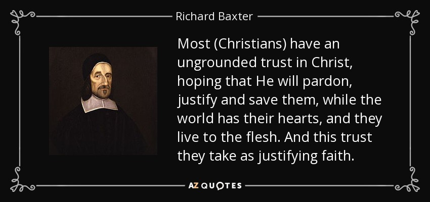 Most (Christians) have an ungrounded trust in Christ, hoping that He will pardon, justify and save them, while the world has their hearts, and they live to the ﬂesh. And this trust they take as justifying faith. - Richard Baxter