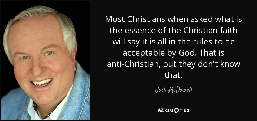 Most Christians when asked what is the essence of the Christian faith will say it is all in the rules to be acceptable by God. That is anti-Christian, but they don't know that. - Josh McDowell