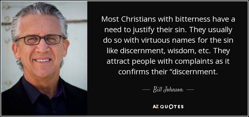 Most Christians with bitterness have a need to justify their sin. They usually do so with virtuous names for the sin like discernment, wisdom, etc. They attract people with complaints as it confirms their “discernment. - Bill Johnson