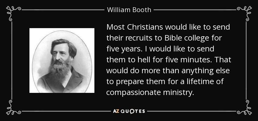 Most Christians would like to send their recruits to Bible college for five years. I would like to send them to hell for five minutes. That would do more than anything else to prepare them for a lifetime of compassionate ministry. - William Booth