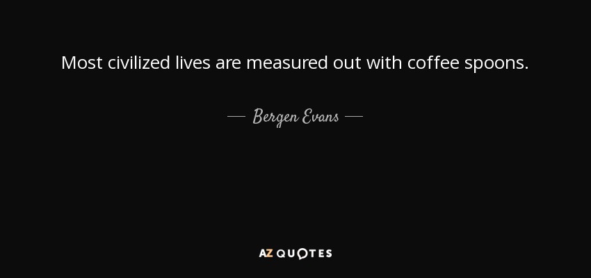 Most civilized lives are measured out with coffee spoons. - Bergen Evans