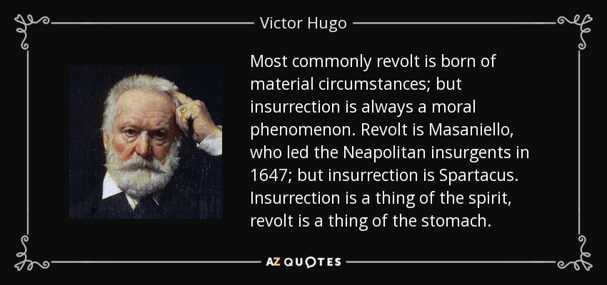 Most commonly revolt is born of material circumstances; but insurrection is always a moral phenomenon. Revolt is Masaniello, who led the Neapolitan insurgents in 1647; but insurrection is Spartacus. Insurrection is a thing of the spirit, revolt is a thing of the stomach. - Victor Hugo