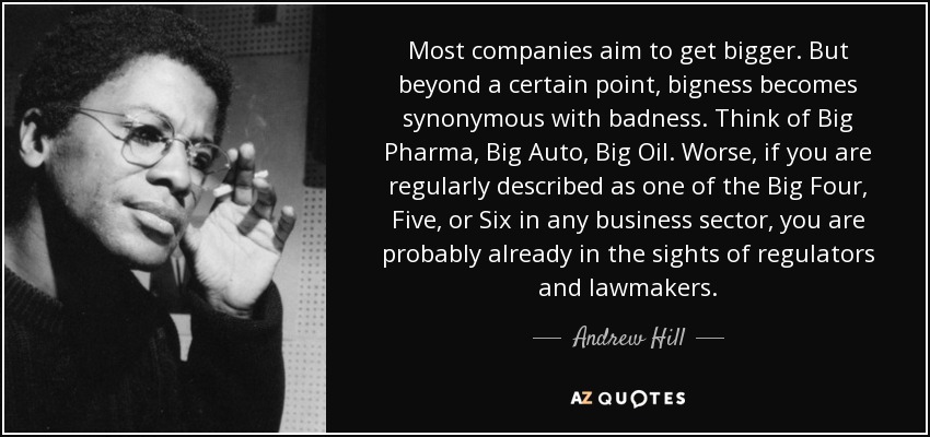 Most companies aim to get bigger. But beyond a certain point, bigness becomes synonymous with badness. Think of Big Pharma, Big Auto, Big Oil. Worse, if you are regularly described as one of the Big Four, Five, or Six in any business sector, you are probably already in the sights of regulators and lawmakers. - Andrew Hill